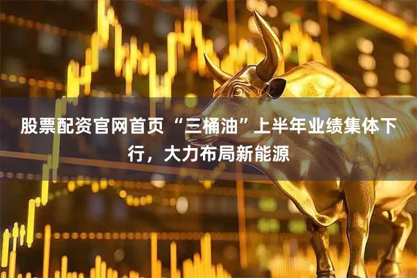 股票配资官网首页 “三桶油”上半年业绩集体下行，大力布局新能源