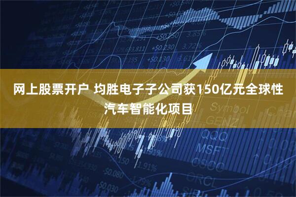 网上股票开户 均胜电子子公司获150亿元全球性汽车智能化项目