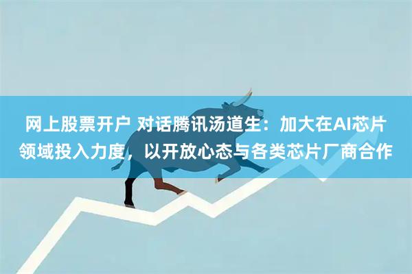 网上股票开户 对话腾讯汤道生：加大在AI芯片领域投入力度，以开放心态与各类芯片厂商合作