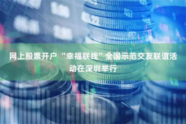 网上股票开户 “幸福联线”全国示范交友联谊活动在深圳举行