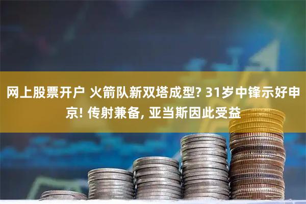 网上股票开户 火箭队新双塔成型? 31岁中锋示好申京! 传射兼备, 亚当斯因此受益
