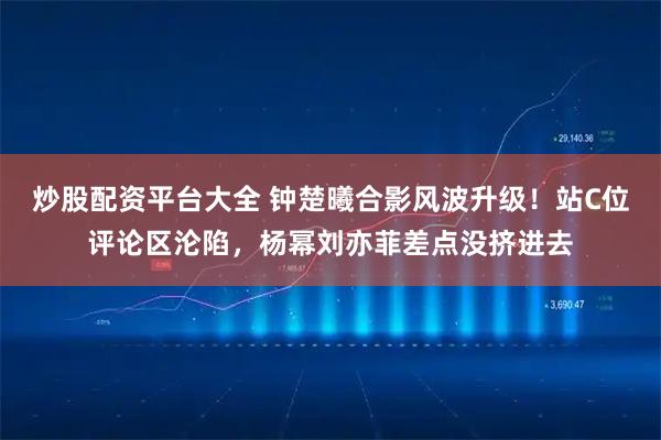 炒股配资平台大全 钟楚曦合影风波升级！站C位评论区沦陷，杨幂刘亦菲差点没挤进去