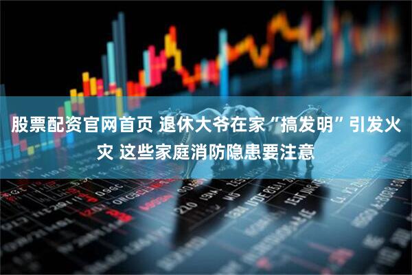 股票配资官网首页 退休大爷在家“搞发明”引发火灾 这些家庭消防隐患要注意