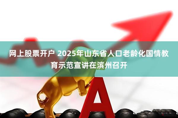 网上股票开户 2025年山东省人口老龄化国情教育示范宣讲在滨州召开