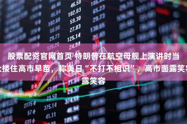 股票配资官网首页 特朗普在航空母舰上演讲时当众搂住高市早苗,称美日“不打不相识”,高市面露笑容