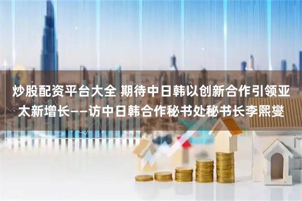 炒股配资平台大全 期待中日韩以创新合作引领亚太新增长——访中日韩合作秘书处秘书长李熙燮