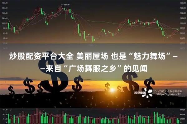 炒股配资平台大全 美丽屋场 也是“魅力舞场”——来自“广场舞服之乡”的见闻