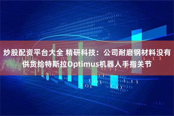 炒股配资平台大全 精研科技：公司耐磨钢材料没有供货给特斯拉Optimus机器人手指关节