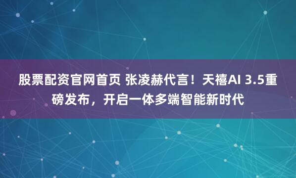 股票配资官网首页 张凌赫代言！天禧AI 3.5重磅发布，开启一体多端智能新时代
