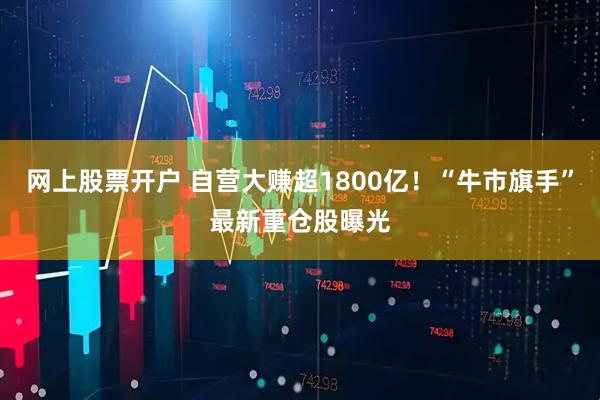 网上股票开户 自营大赚超1800亿！“牛市旗手”最新重仓股曝光