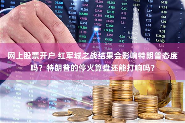 网上股票开户 红军城之战结果会影响特朗普态度吗？特朗普的停火算盘还能打响吗？