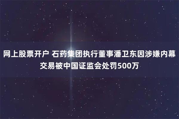 网上股票开户 石药集团执行董事潘卫东因涉嫌内幕交易被中国证监会处罚500万