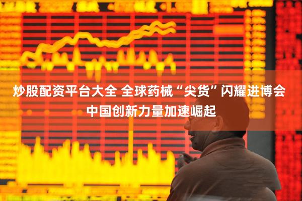 炒股配资平台大全 全球药械“尖货”闪耀进博会 中国创新力量加速崛起