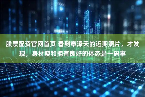 股票配资官网首页 看到章泽天的近期照片，才发现，身材瘦和拥有良好的体态是一码事