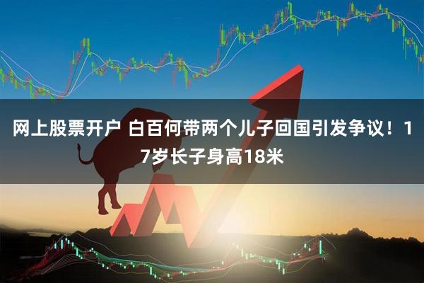 网上股票开户 白百何带两个儿子回国引发争议！17岁长子身高18米