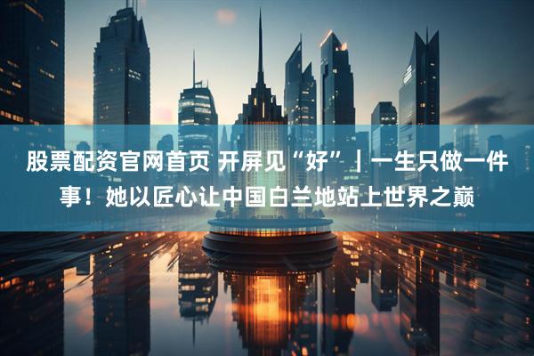 股票配资官网首页 开屏见“好”｜一生只做一件事！她以匠心让中国白兰地站上世界之巅