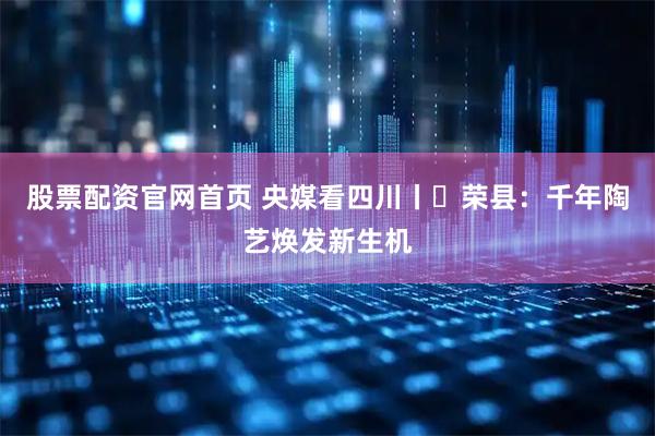 股票配资官网首页 央媒看四川丨​荣县：千年陶艺焕发新生机