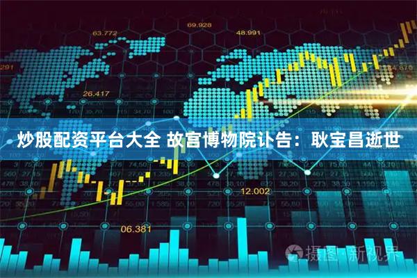 炒股配资平台大全 故宫博物院讣告：耿宝昌逝世