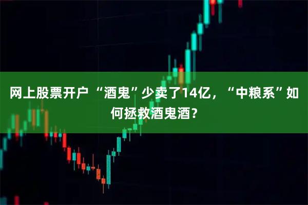 网上股票开户 “酒鬼”少卖了14亿，“中粮系”如何拯救酒鬼酒？