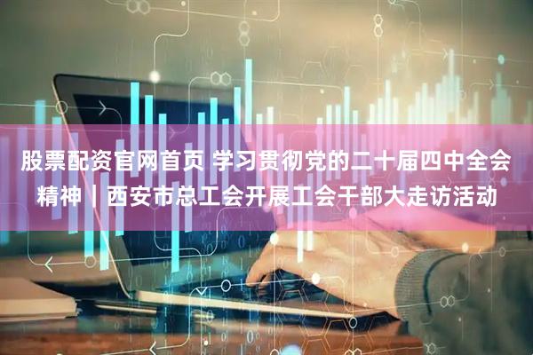 股票配资官网首页 学习贯彻党的二十届四中全会精神｜西安市总工会开展工会干部大走访活动