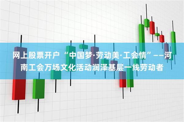 网上股票开户 “中国梦·劳动美·工会情”——河南工会万场文化活动润泽基层一线劳动者