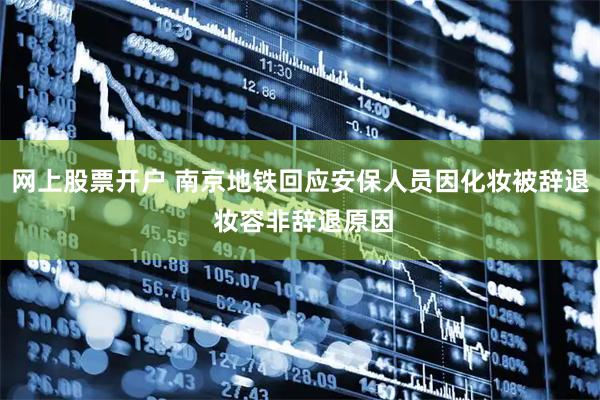 网上股票开户 南京地铁回应安保人员因化妆被辞退 妆容非辞退原因