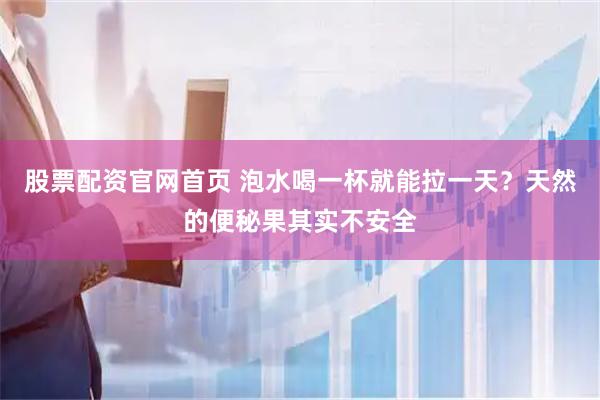 股票配资官网首页 泡水喝一杯就能拉一天？天然的便秘果其实不安全