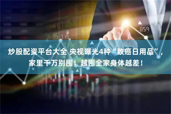 炒股配资平台大全 央视曝光4种“致癌日用品”，家里千万别囤！越囤全家身体越差！