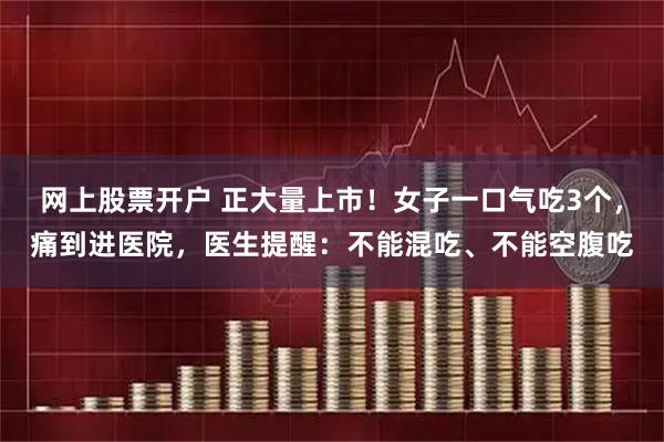 网上股票开户 正大量上市！女子一口气吃3个，痛到进医院，医生提醒：不能混吃、不能空腹吃