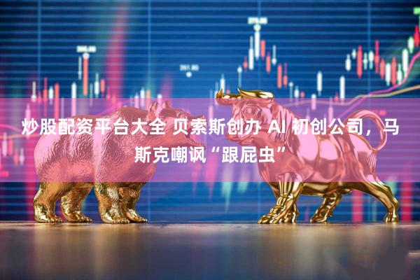 炒股配资平台大全 贝索斯创办 AI 初创公司，马斯克嘲讽“跟屁虫”