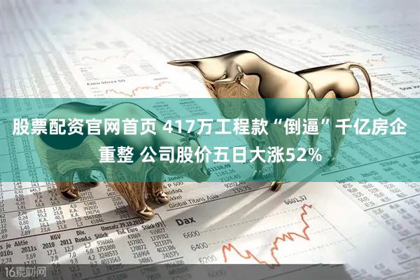股票配资官网首页 417万工程款“倒逼”千亿房企重整 公司股价五日大涨52%