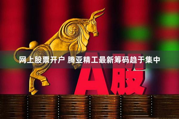 网上股票开户 腾亚精工最新筹码趋于集中