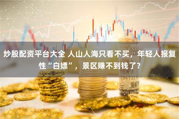 炒股配资平台大全 人山人海只看不买，年轻人报复性“白嫖”，景区赚不到钱了？