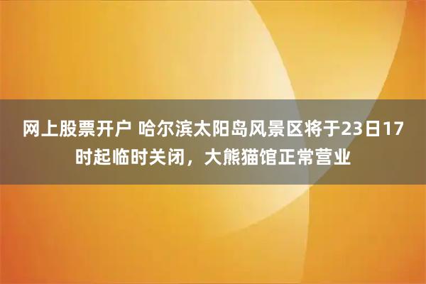 网上股票开户 哈尔滨太阳岛风景区将于23日17时起临时关闭，大熊猫馆正常营业