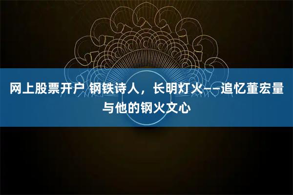 网上股票开户 钢铁诗人，长明灯火——追忆董宏量与他的钢火文心