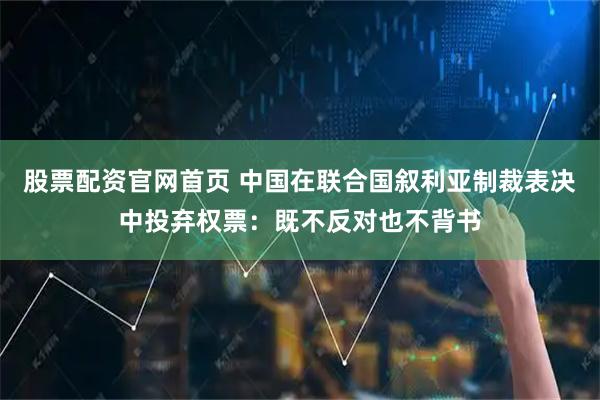 股票配资官网首页 中国在联合国叙利亚制裁表决中投弃权票：既不反对也不背书