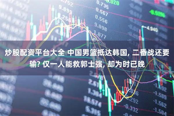 炒股配资平台大全 中国男篮抵达韩国, 二番战还要输? 仅一人能救郭士强, 却为时已晚