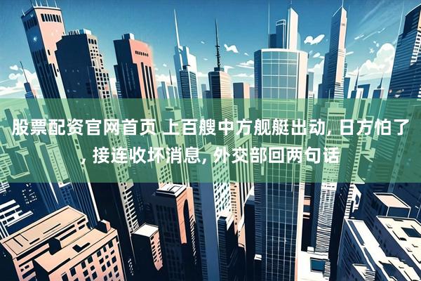 股票配资官网首页 上百艘中方舰艇出动, 日方怕了, 接连收坏消息, 外交部回两句话