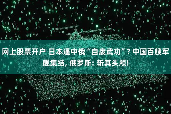 网上股票开户 日本逼中俄“自废武功”? 中国百艘军舰集结, 俄罗斯: 斩其头颅!