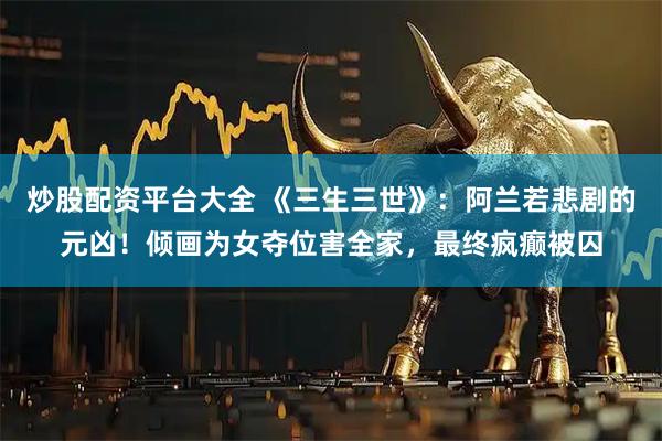 炒股配资平台大全 《三生三世》：阿兰若悲剧的元凶！倾画为女夺位害全家，最终疯癫被囚