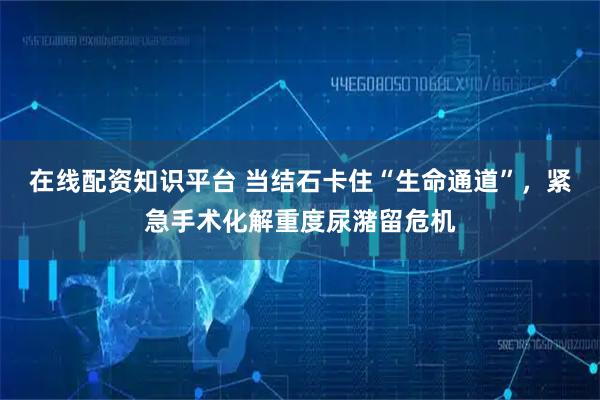在线配资知识平台 当结石卡住“生命通道”，紧急手术化解重度尿潴留危机