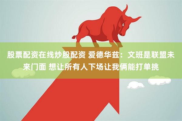 股票配资在线炒股配资 爱德华兹：文班是联盟未来门面 想让所有人下场让我俩能打单挑