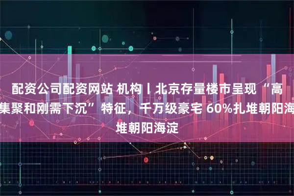 配资公司配资网站 机构丨北京存量楼市呈现 “高端集聚和刚需下沉” 特征，千万级豪宅 60%扎堆朝阳海淀