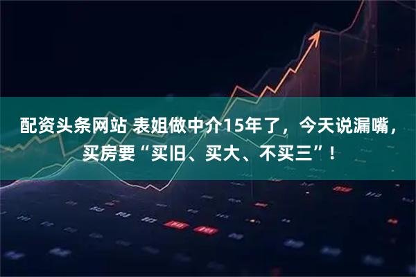 配资头条网站 表姐做中介15年了，今天说漏嘴，买房要“买旧、买大、不买三”！