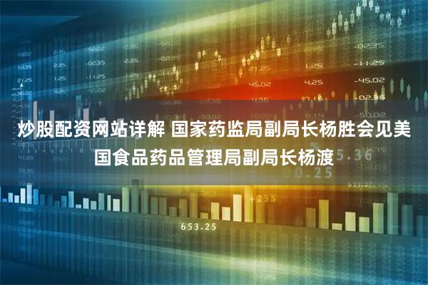 炒股配资网站详解 国家药监局副局长杨胜会见美国食品药品管理局副局长杨渡
