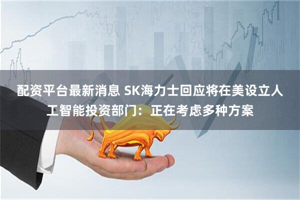 配资平台最新消息 SK海力士回应将在美设立人工智能投资部门：正在考虑多种方案