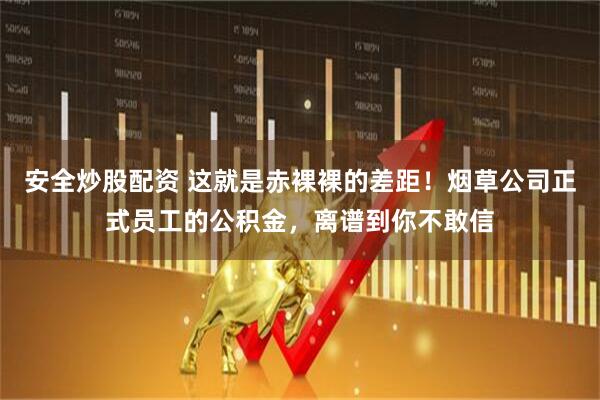 安全炒股配资 这就是赤裸裸的差距！烟草公司正式员工的公积金，离谱到你不敢信