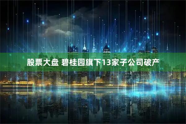 股票大盘 碧桂园旗下13家子公司破产