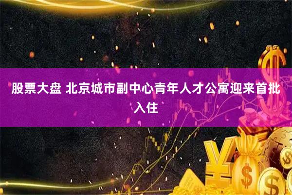 股票大盘 北京城市副中心青年人才公寓迎来首批入住