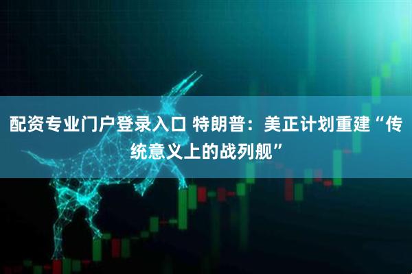 配资专业门户登录入口 特朗普：美正计划重建“传统意义上的战列舰”